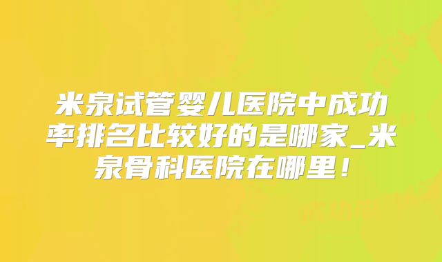 米泉试管婴儿医院中成功率排名比较好的是哪家_米泉骨科医院在哪里！