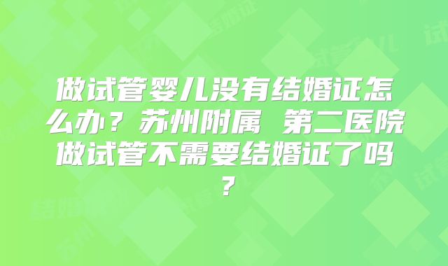 做试管婴儿没有结婚证怎么办?苏州附属 第二医院做试管不需要结婚证了吗?