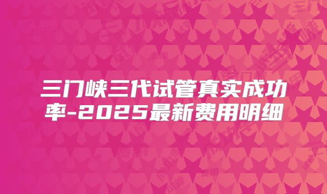 三门峡三代试管真实成功率-2025最新费用明细