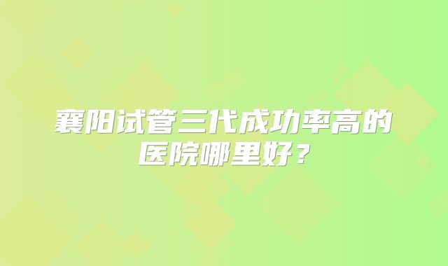 襄阳试管三代成功率高的医院哪里好？