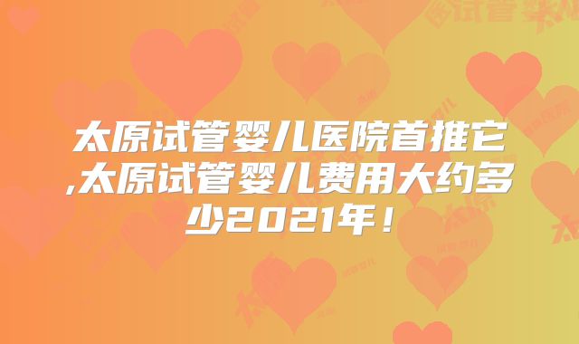 太原试管婴儿医院首推它,太原试管婴儿费用大约多少2021年！
