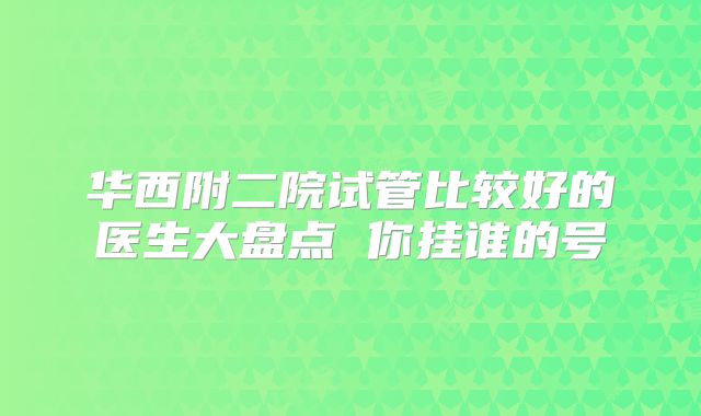 华西附二院试管比较好的医生大盘点 你挂谁的号