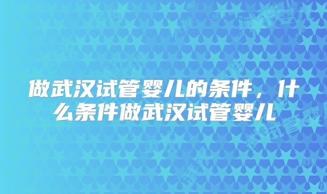 做武汉试管婴儿的条件，什么条件做武汉试管婴儿