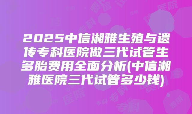 2025中信湘雅生殖与遗传专科医院做三代试管生多胎费用全面分析(中信湘雅医院三代试管多少钱)