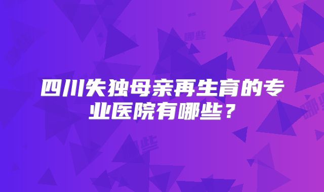 四川失独母亲再生育的专业医院有哪些？