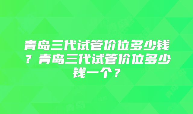 青岛三代试管价位多少钱?青岛三代试管价位多少钱一个?