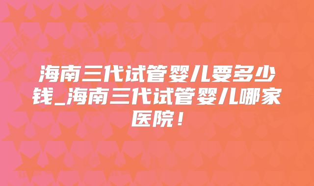海南三代试管婴儿要多少钱_海南三代试管婴儿哪家医院！