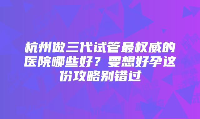杭州做三代试管最权威的医院哪些好？要想好孕这份攻略别错过