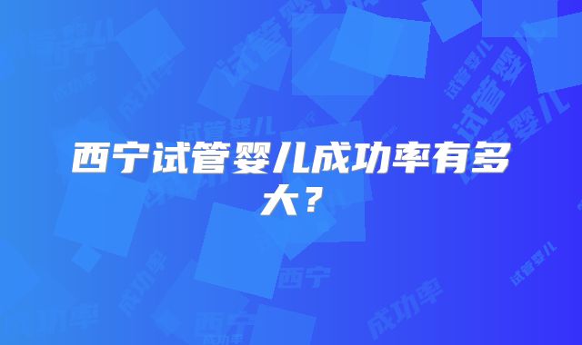 西宁试管婴儿成功率有多大？
