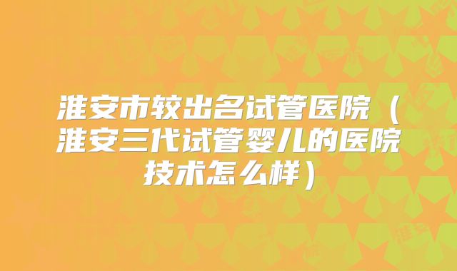 淮安市较出名试管医院（淮安三代试管婴儿的医院技术怎么样）