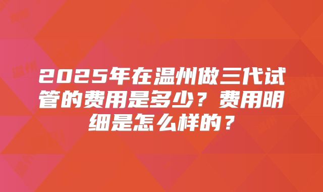 2025年在温州做三代试管的费用是多少？费用明细是怎么样的？