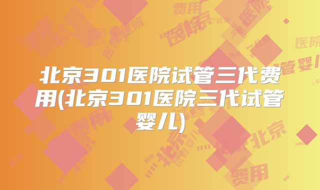 北京301医院试管三代费用(北京301医院三代试管婴儿)
