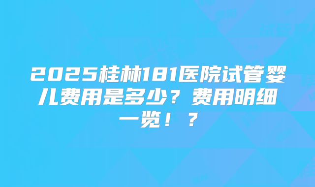 2025桂林181医院试管婴儿费用是多少?费用明细一览!?