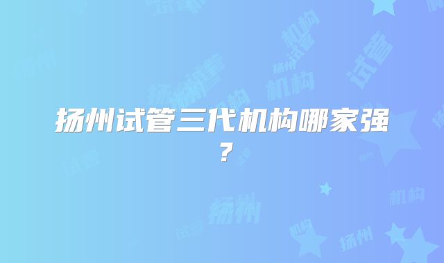 扬州试管三代机构哪家强？