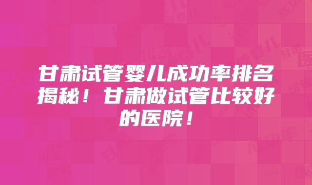 甘肃试管婴儿成功率排名揭秘!甘肃做试管比较好的医院!
