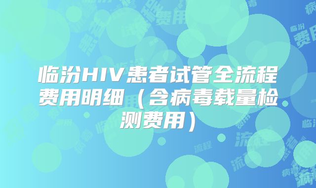 临汾HIV患者试管全流程费用明细（含病毒载量检测费用）