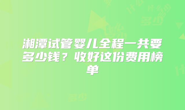 湘潭试管婴儿全程一共要多少钱？收好这份费用榜单