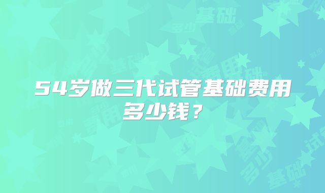 54岁做三代试管基础费用多少钱?