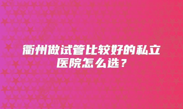 衢州做试管比较好的私立医院怎么选？