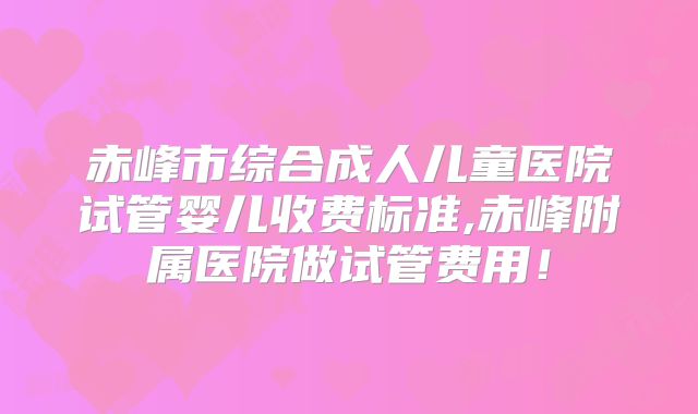 赤峰市综合成人儿童医院试管婴儿收费标准,赤峰附属医院做试管费用!