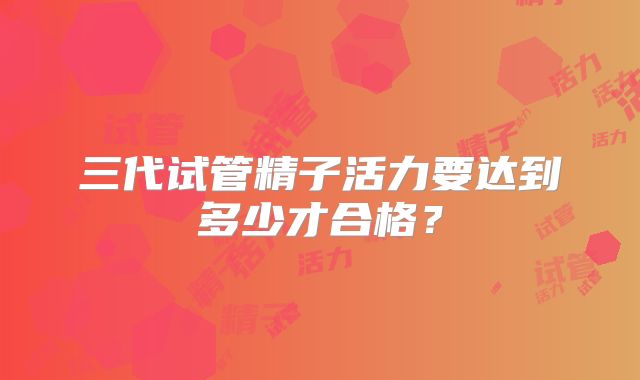三代试管精子活力要达到多少才合格？