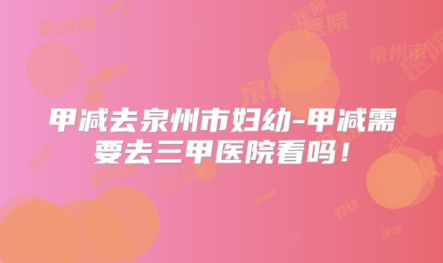 甲减去泉州市妇幼-甲减需要去三甲医院看吗!