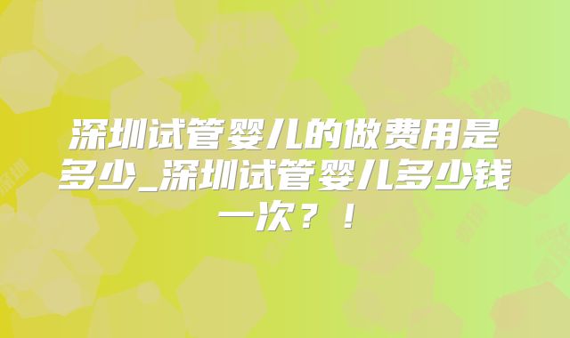 深圳试管婴儿的做费用是多少_深圳试管婴儿多少钱一次？！