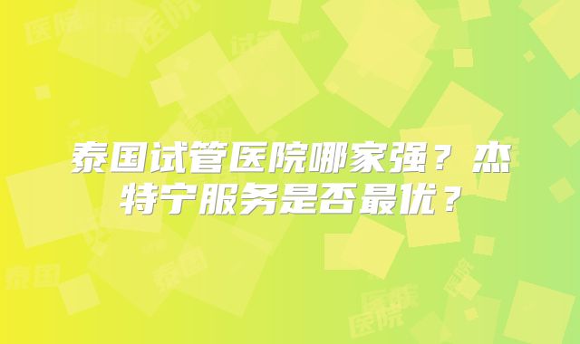 泰国试管医院哪家强？杰特宁服务是否最优？