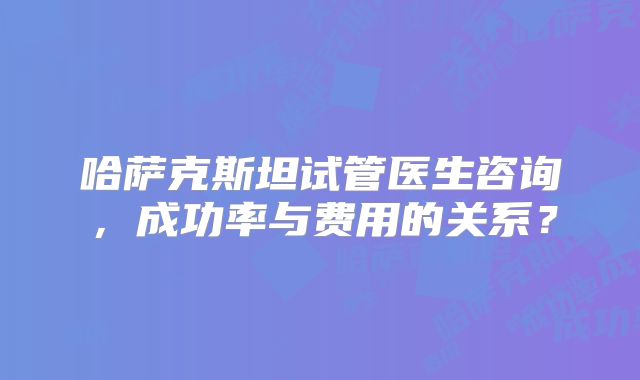 哈萨克斯坦试管医生咨询，成功率与费用的关系？