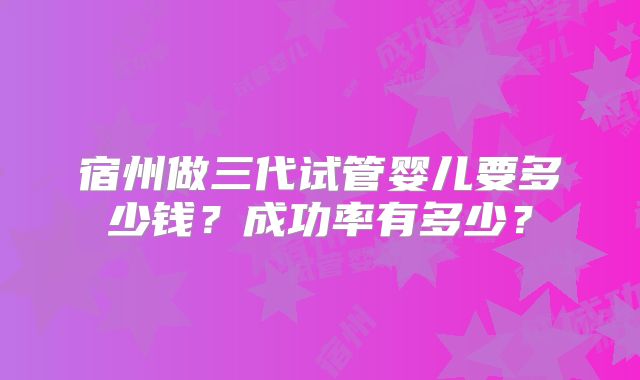 宿州做三代试管婴儿要多少钱？成功率有多少？