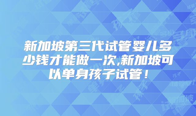 新加坡第三代试管婴儿多少钱才能做一次,新加坡可以单身孩子试管!