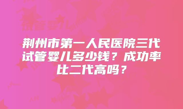 荆州市第一人民医院三代试管婴儿多少钱？成功率比二代高吗？