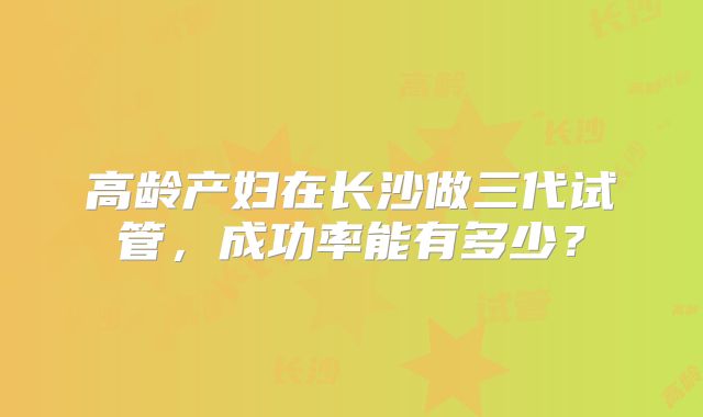 高龄产妇在长沙做三代试管，成功率能有多少？