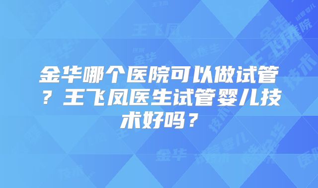 金华哪个医院可以做试管?王飞凤医生试管婴儿技术好吗?