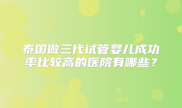 泰国做三代试管婴儿成功率比较高的医院有哪些？