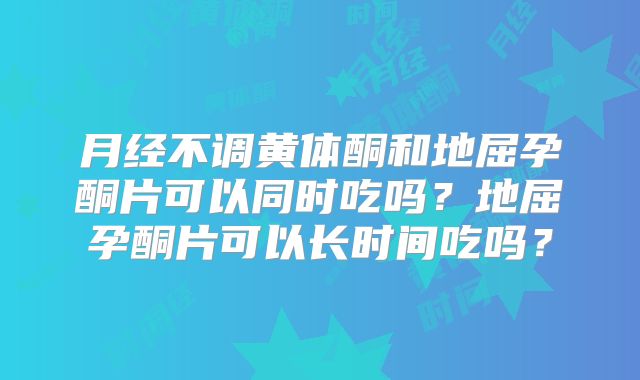 月经不调黄体酮和地屈孕酮片可以同时吃吗?地屈孕酮片可以长时间吃吗?