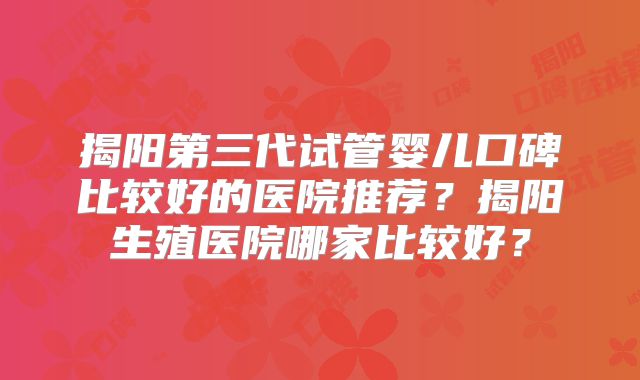 揭阳第三代试管婴儿口碑比较好的医院推荐？揭阳生殖医院哪家比较好？