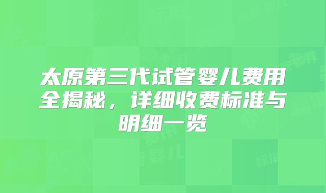 太原第三代试管婴儿费用全揭秘,详细收费标准与明细一览