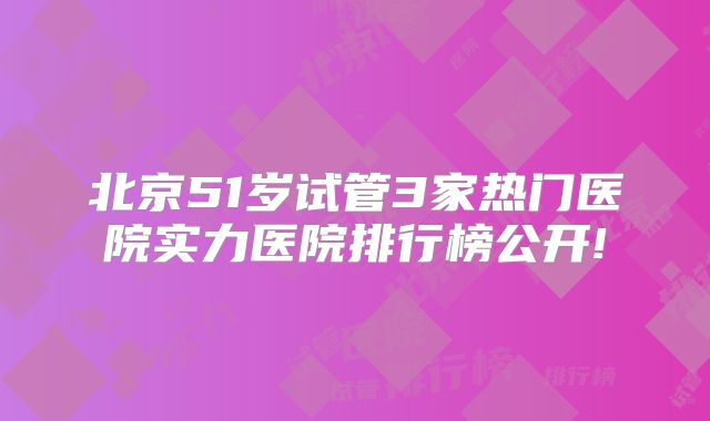 北京51岁试管3家热门医院实力医院排行榜公开!
