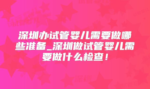 深圳办试管婴儿需要做哪些准备_深圳做试管婴儿需要做什么检查！