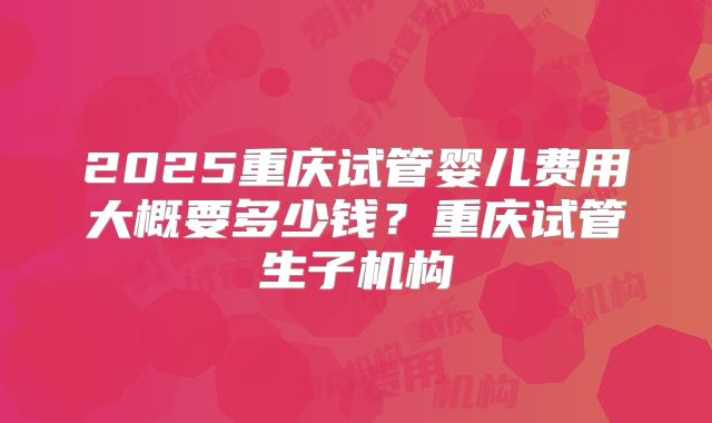 2025重庆试管婴儿费用大概要多少钱?重庆试管生子机构