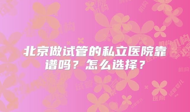 北京做试管的私立医院靠谱吗？怎么选择？