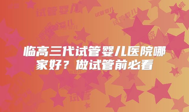 临高三代试管婴儿医院哪家好？做试管前必看