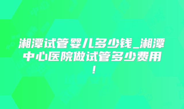 湘潭试管婴儿多少钱_湘潭中心医院做试管多少费用！