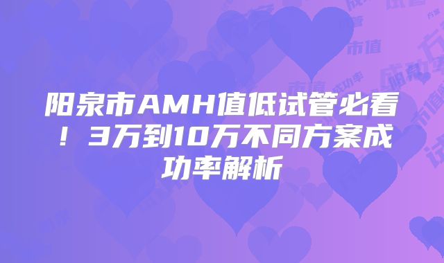 阳泉市AMH值低试管必看！3万到10万不同方案成功率解析