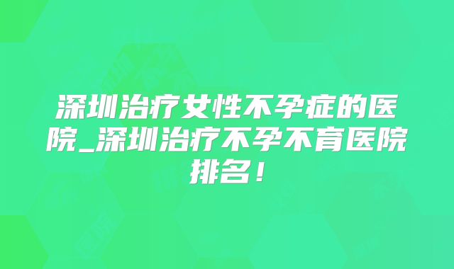 深圳治疗女性不孕症的医院_深圳治疗不孕不育医院排名！