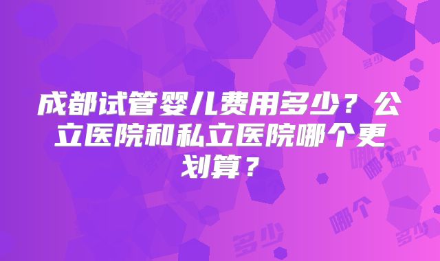 成都试管婴儿费用多少？公立医院和私立医院哪个更划算？