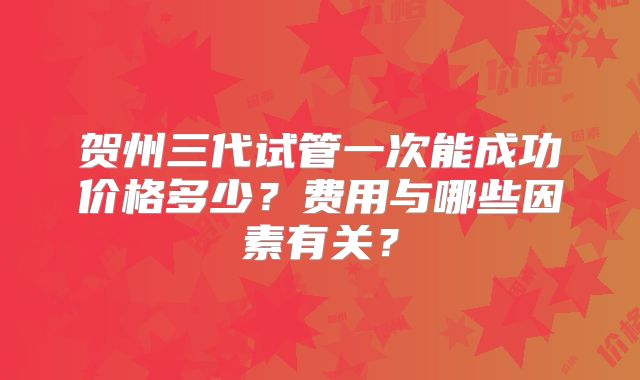 贺州三代试管一次能成功价格多少?费用与哪些因素有关?