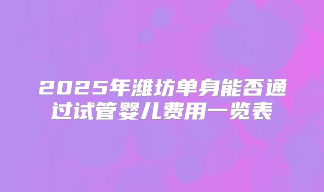 2025年潍坊单身能否通过试管婴儿费用一览表