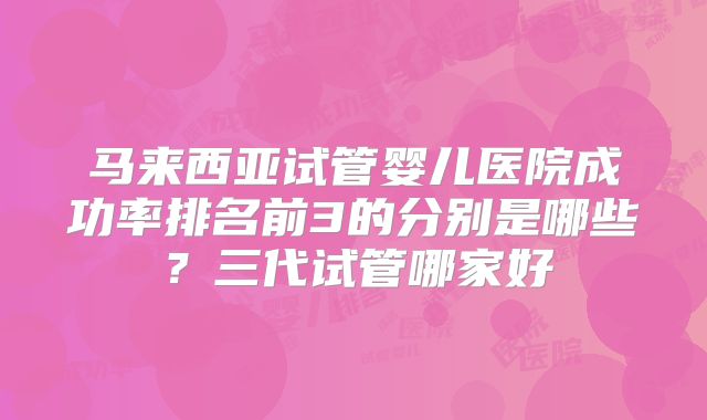 马来西亚试管婴儿医院成功率排名前3的分别是哪些？三代试管哪家好